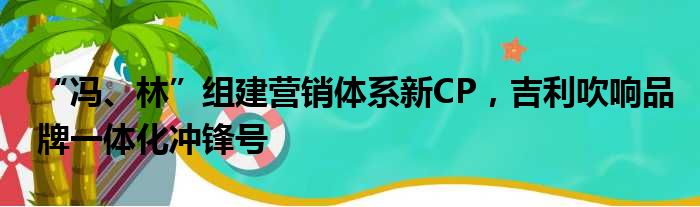 “冯、林”组建营销体系新CP 吉利吹响品牌一体化冲锋号