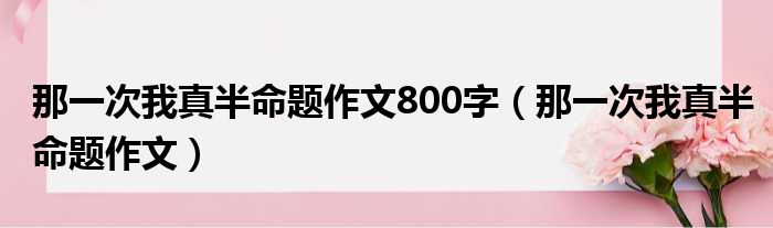 那一次我真半命题作文800字（那一次我真半命题作文）