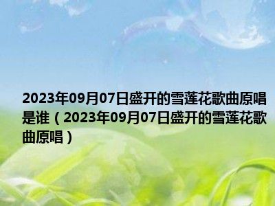 2023年09月07日盛开的雪莲花歌曲原唱是谁（2023年09月07日盛开的雪莲花歌曲原唱）