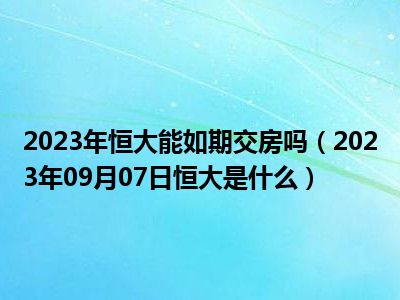 2023年恒大能如期交房吗（2023年09月07日恒大是什么）