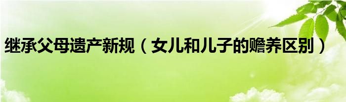  继承父母遗产新规（女儿和儿子的赡养区别）