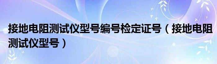  接地电阻测试仪型号编号检定证号（接地电阻测试仪型号）