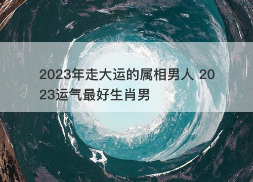 2023年走大运的属相男人 2023运气最好生肖男