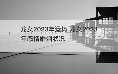 龙女2023年运势 龙女2023年感情婚姻状况