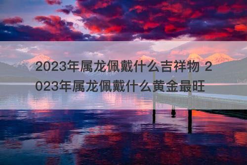 2023年属龙佩戴什么吉祥物 2023年属龙佩戴什么黄金最旺