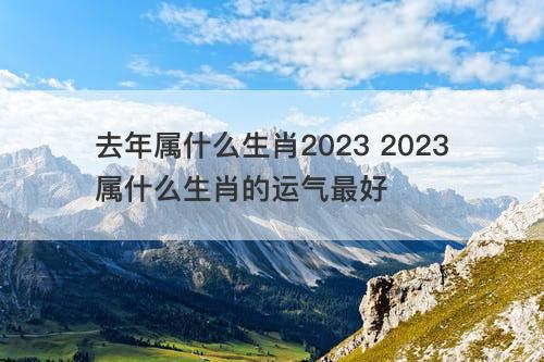 去年属什么生肖2023 2023属什么生肖的运气最好