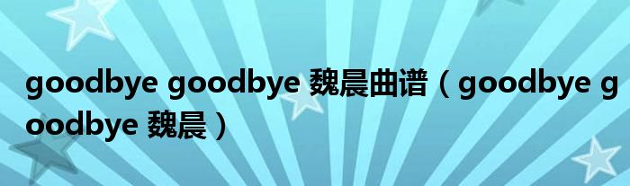  goodbye goodbye 魏晨曲谱（goodbye goodbye 魏晨）