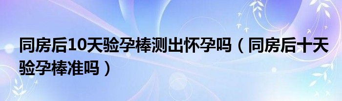  同房后10天验孕棒测出怀孕吗（同房后十天验孕棒准吗）