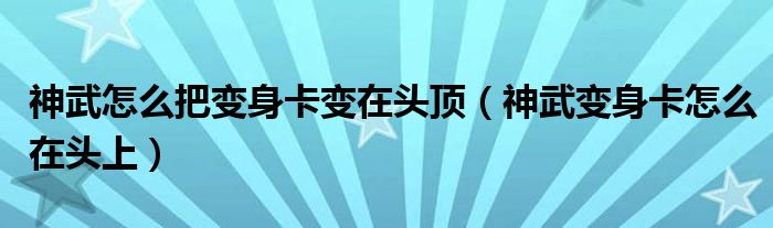  神武怎么把变身卡变在头顶（神武变身卡怎么在头上）