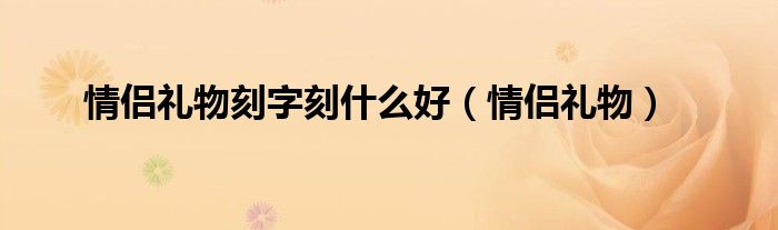  情侣礼物刻字刻什么好（情侣礼物）