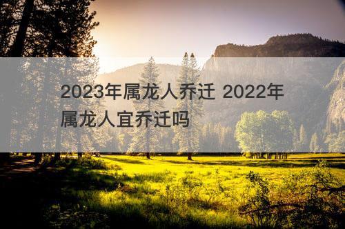 2023年属龙人乔迁 2022年属龙人宜乔迁吗