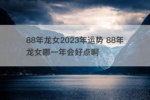 88年龙女2023年运势 88年龙女哪一年会好点啊