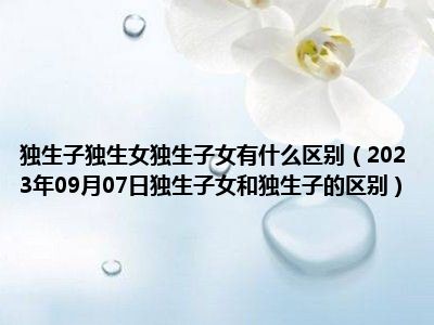 独生子独生女独生子女有什么区别（2023年09月07日独生子女和独生子的区别）