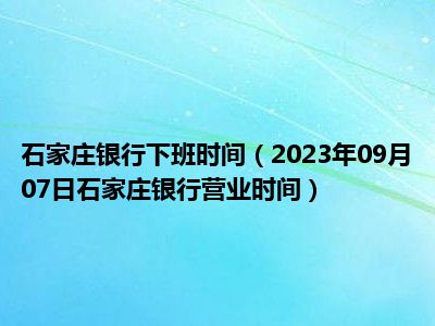 石家庄银行下班时间（2023年09月07日石家庄银行营业时间）