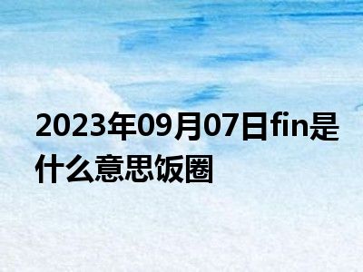 2023年09月07日fin是什么意思饭圈