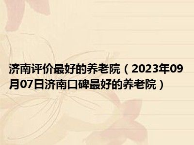 济南评价最好的养老院（2023年09月07日济南口碑最好的养老院）