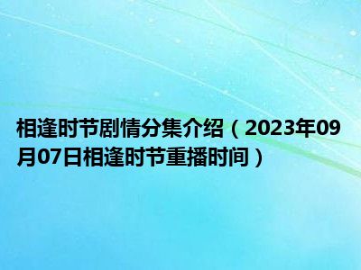 相逢时节剧情分集介绍（2023年09月07日相逢时节重播时间）