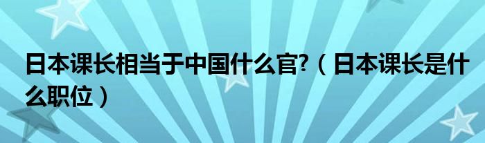  日本课长相当于中国什么官 （日本课长是什么职位）