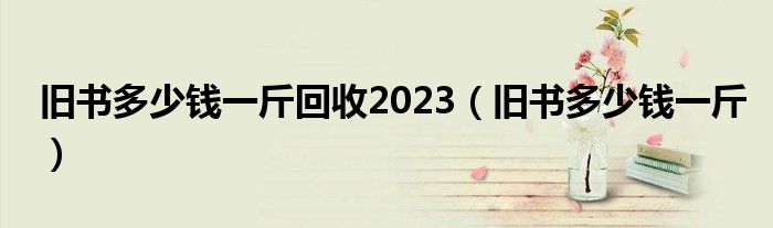  旧书多少钱一斤回收2023（旧书多少钱一斤）