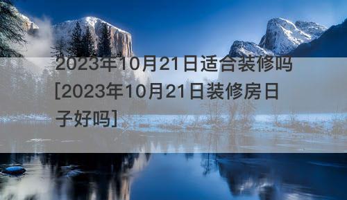 2023年10月21日适合装修吗[2023年10月21日装修房日子好吗]