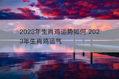 2023年生肖鸡运势如何 2023年生肖鸡运气