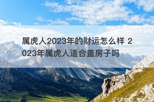 属虎人2023年的财运怎么样 2023年属虎人适合盖房子吗