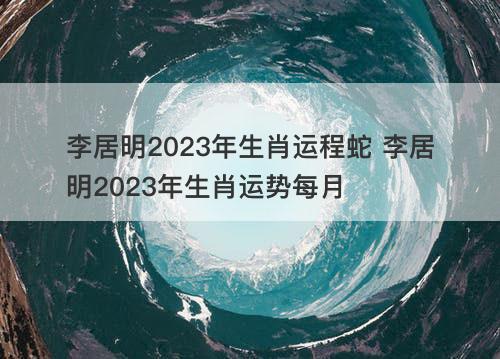 李居明2023年生肖运程蛇 李居明2023年生肖运势每月