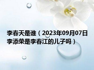 李春天是谁（2023年09月07日李添荣是李春江的儿子吗）