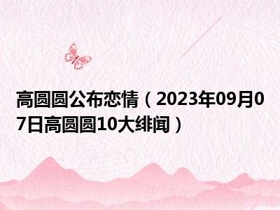 高圆圆公布恋情（2023年09月07日高圆圆10大绯闻）