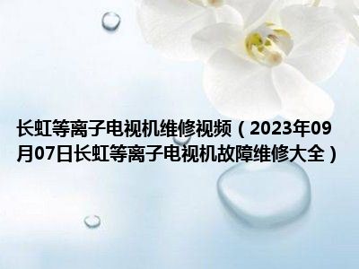 长虹等离子电视机维修视频（2023年09月07日长虹等离子电视机故障维修大全）