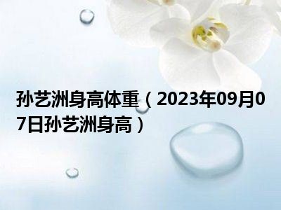 孙艺洲身高体重（2023年09月07日孙艺洲身高）