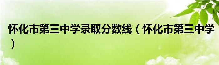  怀化市第三中学录取分数线（怀化市第三中学）