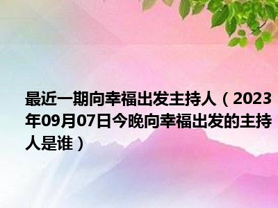 最近一期向幸福出发主持人（2023年09月07日今晚向幸福出发的主持人是谁）