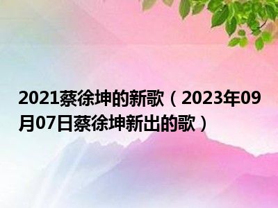 2021蔡徐坤的新歌（2023年09月07日蔡徐坤新出的歌）