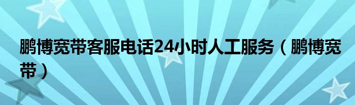  鹏博宽带客服电话24小时人工服务（鹏博宽带）