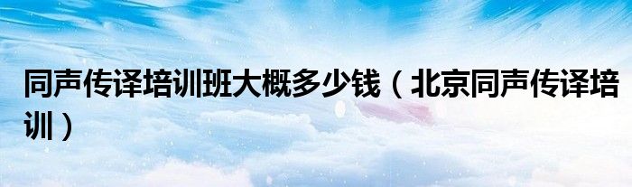  同声传译培训班大概多少钱（北京同声传译培训）