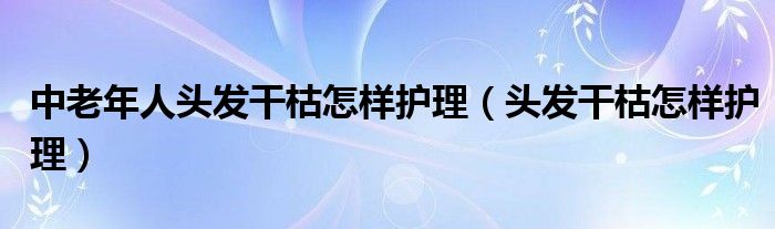  中老年人头发干枯怎样护理（头发干枯怎样护理）