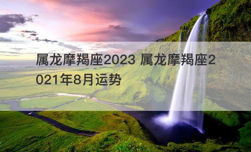 属龙摩羯座2023 属龙摩羯座2021年8月运势