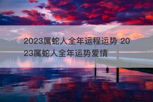 2023属蛇人全年运程运势 2023属蛇人全年运势爱情