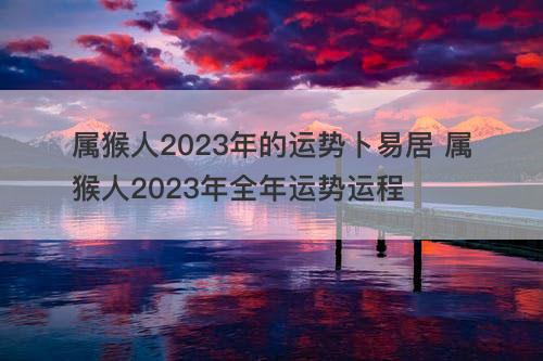 属猴人2023年的运势卜易居 属猴人2023年全年运势运程