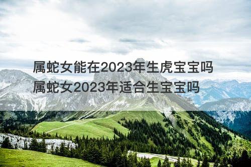 属蛇女能在2023年生虎宝宝吗 属蛇女2023年适合生宝宝吗