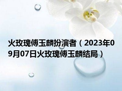 火玫瑰傅玉麟扮演者（2023年09月07日火玫瑰傅玉麟结局）