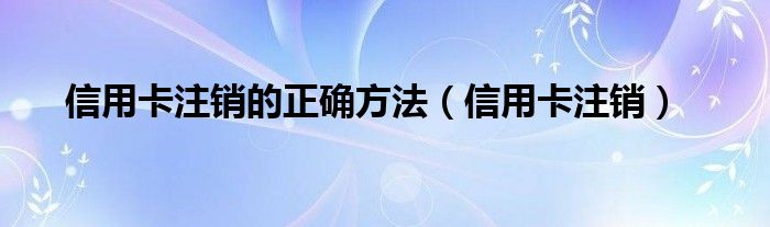  信用卡注销的正确方法（信用卡注销）