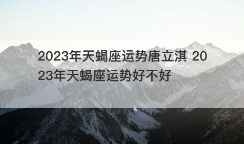 2023年天蝎座运势唐立淇 2023年天蝎座运势好不好