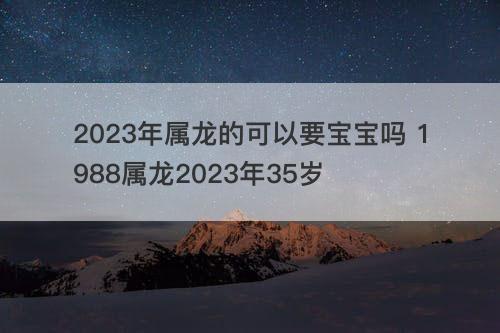 2023年属龙的可以要宝宝吗 1988属龙2023年35岁