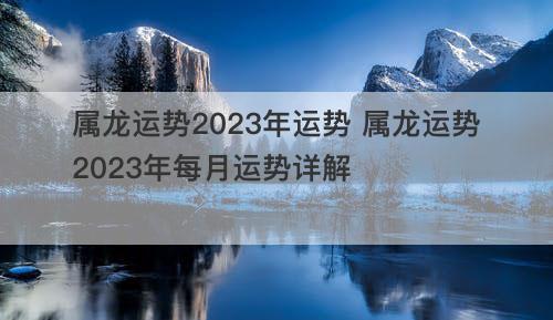 属龙运势2023年运势 属龙运势2023年每月运势详解