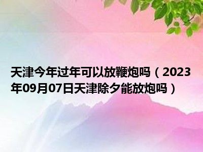 天津今年过年可以放鞭炮吗（2023年09月07日天津除夕能放炮吗）