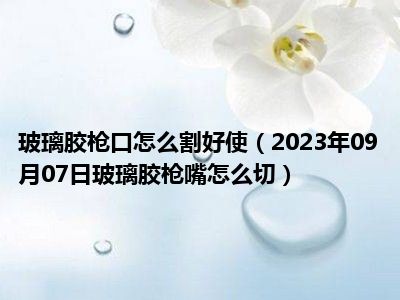 玻璃胶枪口怎么割好使（2023年09月07日玻璃胶枪嘴怎么切）