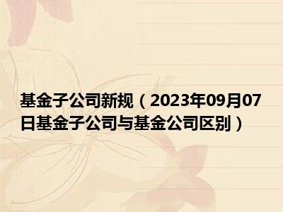 基金子公司新规（2023年09月07日基金子公司与基金公司区别）