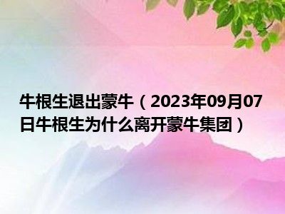 牛根生退出蒙牛（2023年09月07日牛根生为什么离开蒙牛集团）